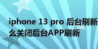 iphone 13 pro 后台刷新关闭 iPhone11怎么关闭后台APP刷新