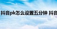 抖音pk怎么设置五分钟 抖音PK时间怎么修改