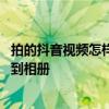 拍的抖音视频怎样保存到相册上 自己拍的抖音视频怎么保存到相册