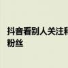 抖音看别人关注和粉丝会被发现吗 抖音看不了别人的关注和粉丝