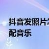 抖音发照片怎么配音乐教程 抖音发照片怎么配音乐