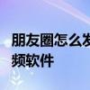 朋友圈怎么发长视频3分钟 朋友圈怎么发长视频软件