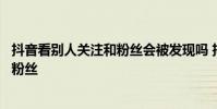 抖音看别人关注和粉丝会被发现吗 抖音看不了别人的关注和粉丝