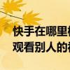 快手在哪里横屏看别人的视频 快手如何横屏观看别人的视频