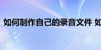 如何制作自己的录音文件 如何制作录音文件