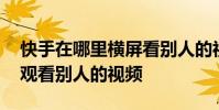 快手在哪里横屏看别人的视频 快手如何横屏观看别人的视频