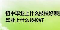 初中毕业上什么技校好哪些专业好就业 初中毕业上什么技校好