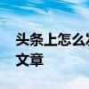 头条上怎么发文章发视频挣钱 头条上怎么发文章