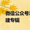 微信公众号怎么创建专辑 微信公众号怎么创建专辑