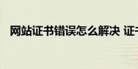网站证书错误怎么解决 证书错误怎么解决