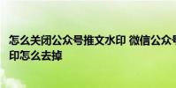 怎么关闭公众号推文水印 微信公众号推文的图片自动添加水印怎么去掉