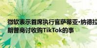 微软表示首席执行官萨蒂亚·纳德拉 Satya Nadella已与特朗普商讨收购TikTok的事