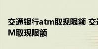 交通银行atm取现限额 交通银行怎么修改ATM取现限额