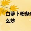 白萝卜粉条包子适合什么人群吃 萝卜粉条怎么炒