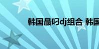 韩国最叼dj组合 韩国最叼的dj