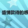 盛情款待的感谢句子 盛情款待的感谢语表达