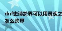 dnf史诗跨界可以用灵魂之源代替吗 dnf史诗怎么跨界