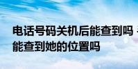 电话号码关机后能查到吗 手机号码关机了还能查到她的位置吗