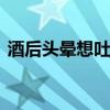 酒后头晕想吐怎么解酒 酒后头晕想吐怎么办