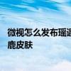 微视怎么发布瑶遇见神鹿战报 微视怎么领王者荣耀瑶遇见神鹿皮肤