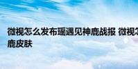 微视怎么发布瑶遇见神鹿战报 微视怎么领王者荣耀瑶遇见神鹿皮肤