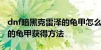 dnf暗黑克雷泽的龟甲怎么做 dnf暗黑克雷泽的龟甲获得方法