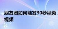 朋友圈如何能发30秒视频 朋友圈怎么发30秒视频