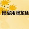 婚宴用澳龙还是小青龙 小青龙和澳龙哪个贵