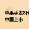 苹果手表8代什么时候上市 苹果8什么时候在中国上市