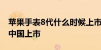 苹果手表8代什么时候上市 苹果8什么时候在中国上市