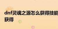 dnf灵魂之源怎么获得技能 dnf灵魂之源怎么获得