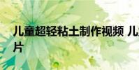 儿童超轻粘土制作视频 儿童粘土手工制作图片