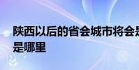 陕西以后的省会城市将会是哪里 陕西的省会是哪里