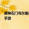 原神石门乌尔曼在哪里 原神石门乌尔曼位置地点攻略 快吧手游