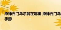 原神石门乌尔曼在哪里 原神石门乌尔曼位置地点攻略 快吧手游