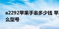 a2292苹果手表多少钱 苹果手表a2292是什么型号