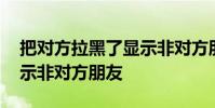 把对方拉黑了显示非对方朋友 把对方拉黑显示非对方朋友
