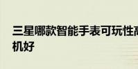三星哪款智能手表可玩性高 三星哪款智能手机好