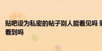 贴吧设为私密的帖子别人能看见吗 贴吧帖子设为私密别人能看到吗