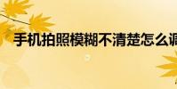 手机拍照模糊不清楚怎么调 手机拍照模糊