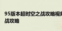 95版本超时空之战攻略视频 95版本超时空之战攻略