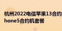 杭州2022电信苹果13合约机套餐详情 电信iphone5合约机套餐