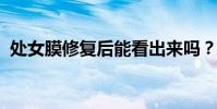 处女膜修复后能看出来吗?贵阳处女膜修复