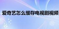 爱奇艺怎么缓存电视剧视频 爱奇艺怎么缓存