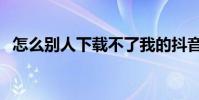 怎么别人下载不了我的抖音视频 怎么 别人