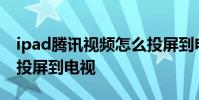 ipad腾讯视频怎么投屏到电视 腾讯视频怎么投屏到电视