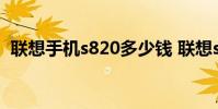 联想手机s820多少钱 联想s820手机怎么样