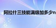阿拉什三技能满级加多少np 阿拉什三技能