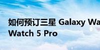 如何预订三星 Galaxy Watch 5 和 Galaxy Watch 5 Pro