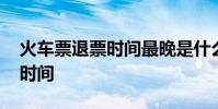 火车票退票时间最晚是什么时候 火车票退票时间